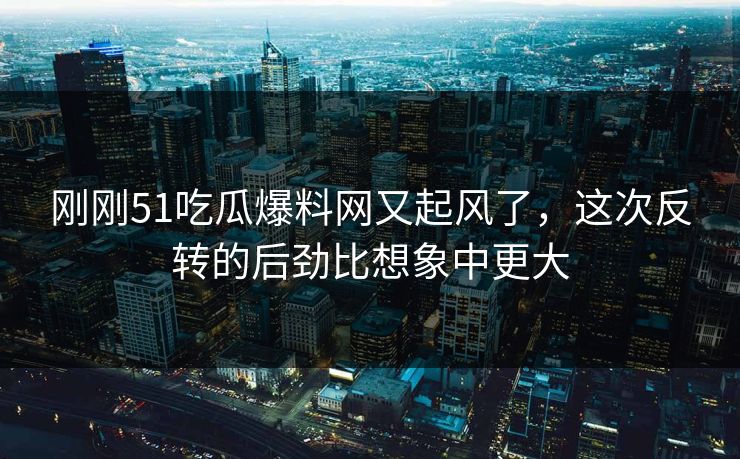 刚刚51吃瓜爆料网又起风了，这次反转的后劲比想象中更大