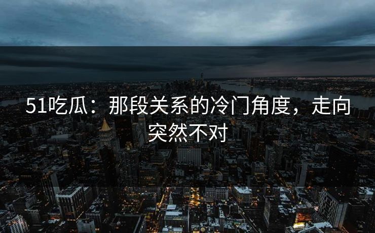 51吃瓜：那段关系的冷门角度，走向突然不对
