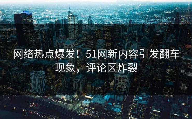 网络热点爆发！51网新内容引发翻车现象，评论区炸裂