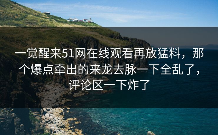一觉醒来51网在线观看再放猛料，那个爆点牵出的来龙去脉一下全乱了，评论区一下炸了