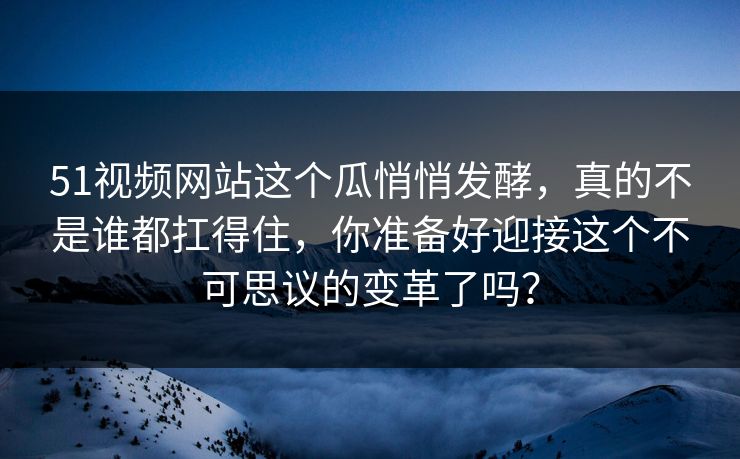 51视频网站这个瓜悄悄发酵，真的不是谁都扛得住，你准备好迎接这个不可思议的变革了吗？