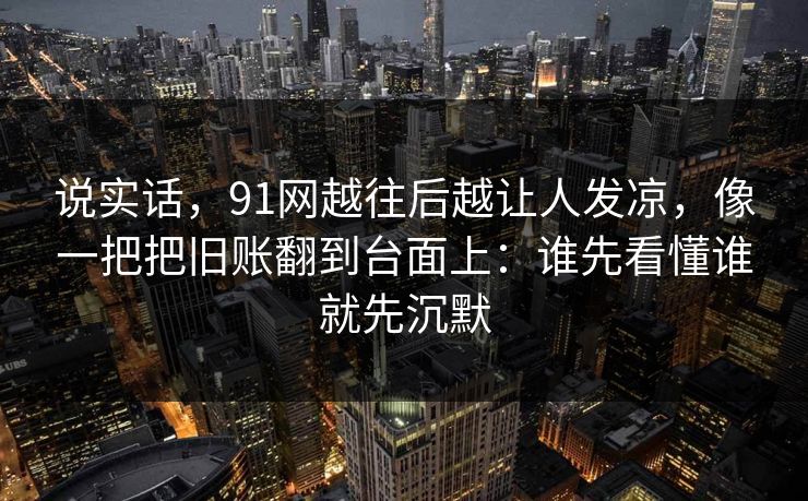 说实话，91网越往后越让人发凉，像一把把旧账翻到台面上：谁先看懂谁就先沉默