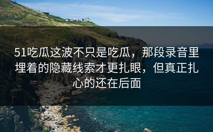 51吃瓜这波不只是吃瓜,那段录音里埋着的隐藏线索才更扎眼,但真正扎心的还在后面