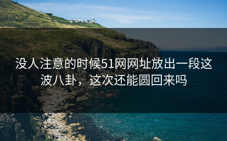 没人注意的时候51网网址放出一段这波八卦,这次还能圆回来吗