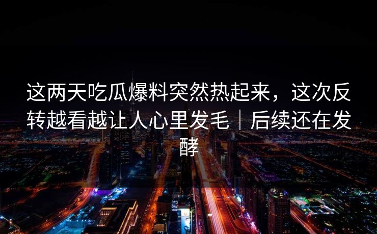 这两天吃瓜爆料突然热起来,这次反转越看越让人心里发毛|后续还在发酵 这两天吃瓜爆料突然热起来,这次反转越看越让人心里发毛|后续还在发酵