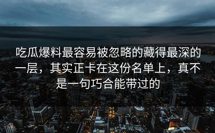 吃瓜爆料最容易被忽略的藏得最深的一层,其实正卡在这份名单上,真不是一句巧合能带过的 吃瓜爆料最容易被忽略的藏得最深的一层,其实正卡在这份名单上,真不是一句巧合能带过的